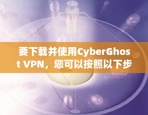 要下载并使用CyberGhost VPN，您可以按照以下步骤操作
