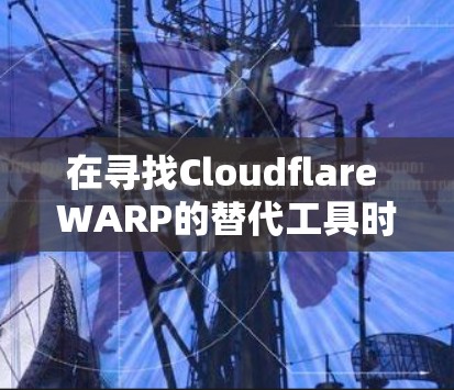 在寻找Cloudflare WARP的替代工具时，以下是一个有条理的比较和建议
