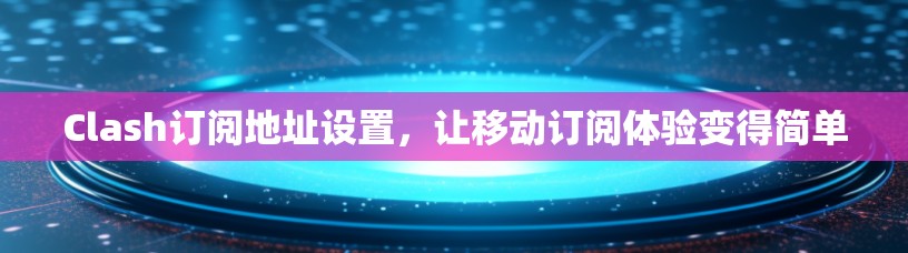 Clash订阅地址设置，让移动订阅体验变得简单