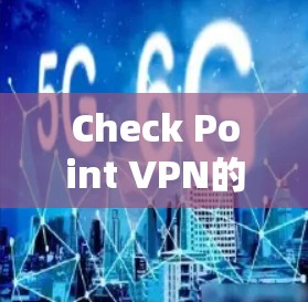 Check Point VPN的安全访问体验评测｜安全访问体验