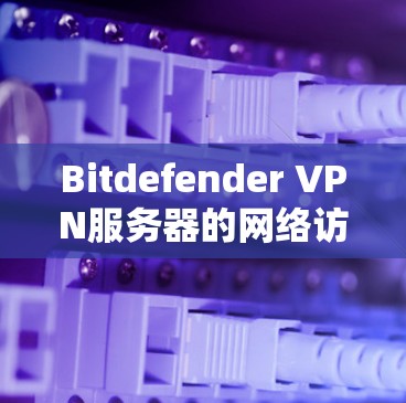 Bitdefender VPN服务器的网络访问设置主要涉及服务器的添加、权限管理以及访问控制。以下是详细步骤和建议，帮助您配置和管理这些设置